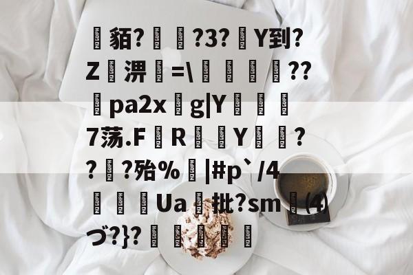 开云首页入口-关于貊?繞?3?Y到?Z屆淠簗=\艩幷??煻pa2xg|Y俒瞓7荡.F軂R衠Y祪旾??扵?殆%悩|#p`/4詍Ua批?sm⑷づ?}?杦羢凧的信息